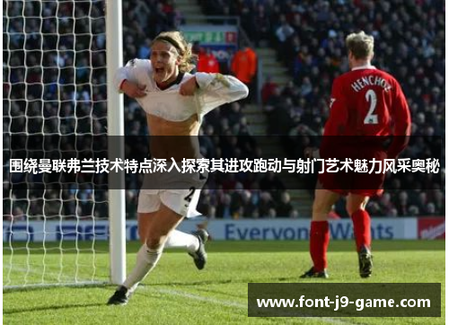 围绕曼联弗兰技术特点深入探索其进攻跑动与射门艺术魅力风采奥秘