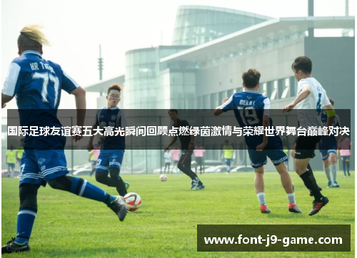 国际足球友谊赛五大高光瞬间回顾点燃绿茵激情与荣耀世界舞台巅峰对决